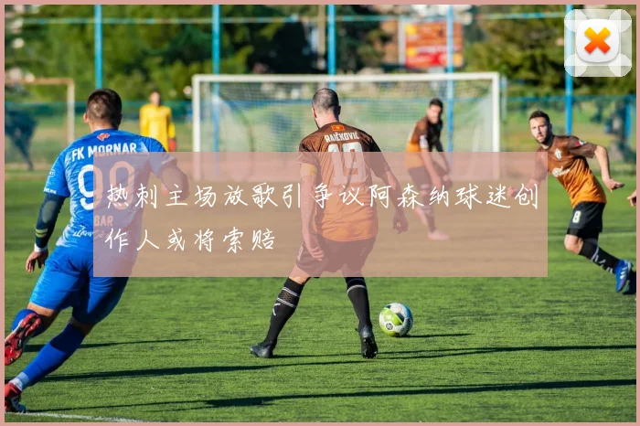热刺主场放歌引争议阿森纳球迷创作人或将索赔