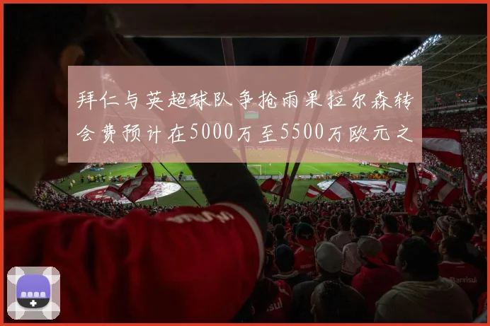 拜仁与英超球队争抢雨果拉尔森转会费预计在5000万至5500万欧元之间