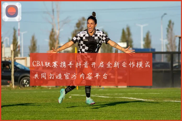 CBA联赛携手抖音开启全新合作模式共同打造官方内容平台