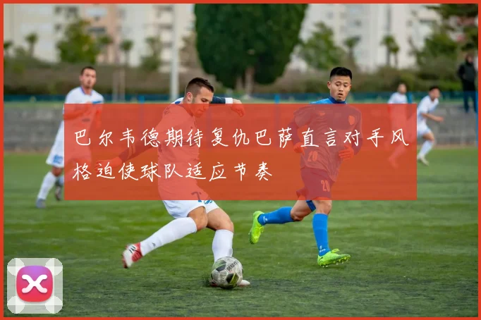 巴尔韦德期待复仇巴萨直言对手风格迫使球队适应节奏