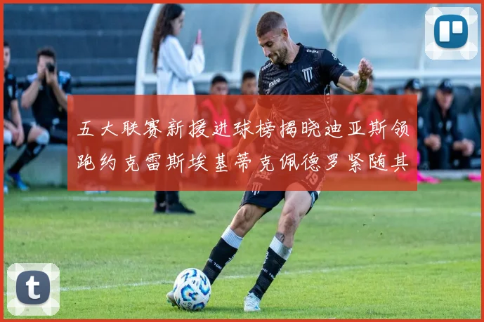 五大联赛新援进球榜揭晓迪亚斯领跑约克雷斯埃基蒂克佩德罗紧随其后