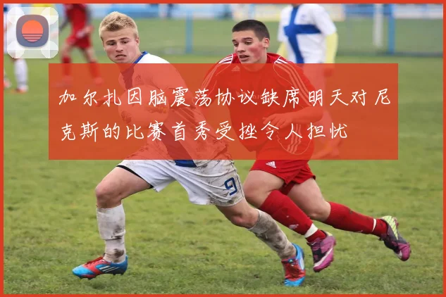 加尔扎因脑震荡协议缺席明天对尼克斯的比赛首秀受挫令人担忧