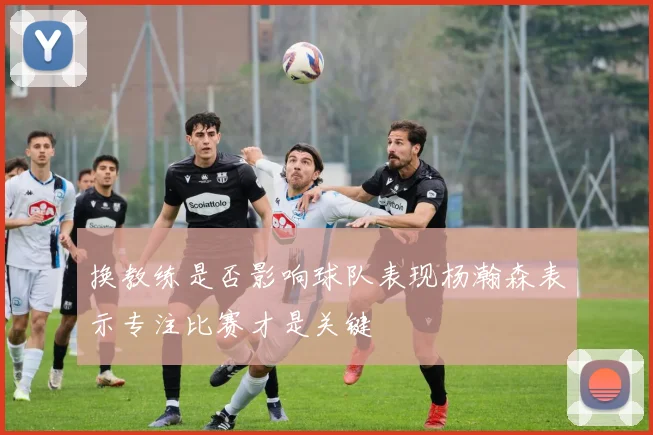 换教练是否影响球队表现杨瀚森表示专注比赛才是关键