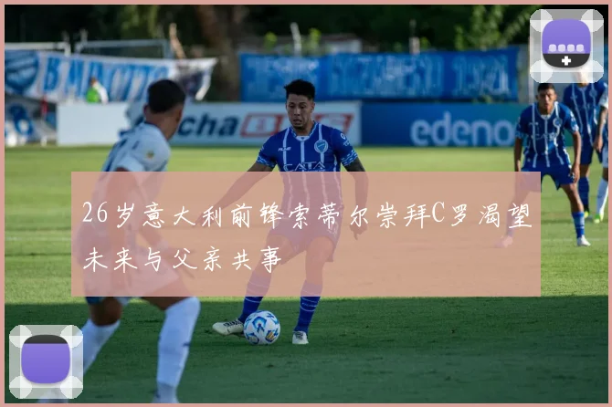 26岁意大利前锋索蒂尔崇拜C罗渴望未来与父亲共事