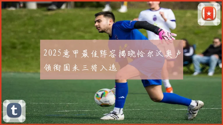 2025意甲最佳阵容揭晓恰尔汉奥卢领衔国米三将入选
