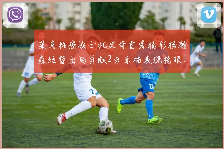 菜鸟抗癌战士托皮奇首秀精彩杨瀚森短暂出场贡献2分乐福表现抢眼14分钟斩获11分2助