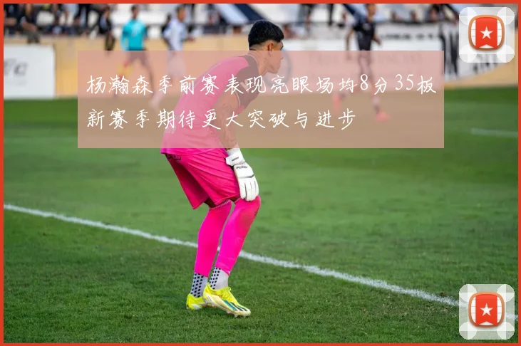 杨瀚森季前赛表现亮眼场均8分35板新赛季期待更大突破与进步