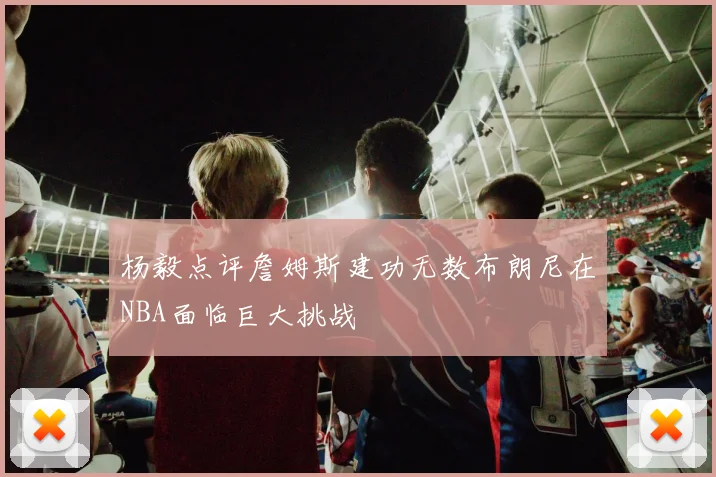 杨毅点评詹姆斯建功无数布朗尼在NBA面临巨大挑战