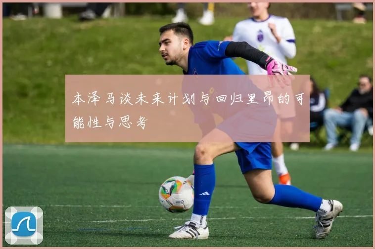 本泽马谈未来计划与回归里昂的可能性与思考