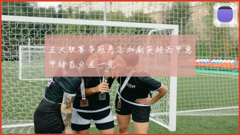 五大联赛争冠悬念加剧英超西甲意甲榜首分差一览
