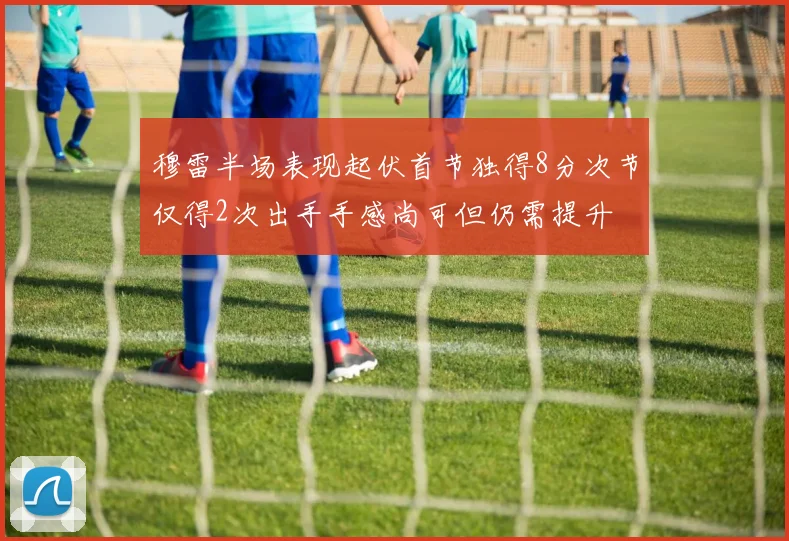 穆雷半场表现起伏首节独得8分次节仅得2次出手手感尚可但仍需提升