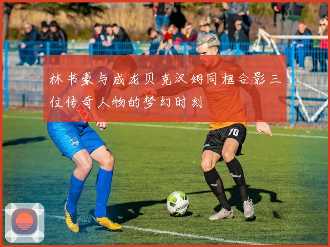 林书豪与成龙贝克汉姆同框合影三位传奇人物的梦幻时刻