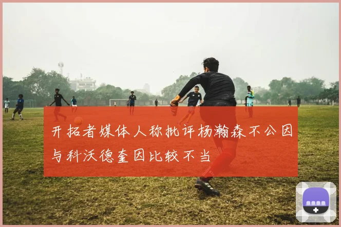 开拓者媒体人称批评杨瀚森不公因与科沃德奎因比较不当