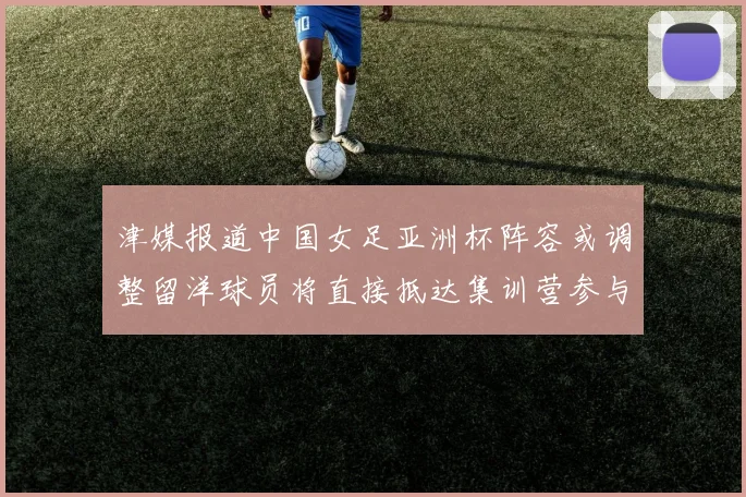 津媒报道中国女足亚洲杯阵容或调整留洋球员将直接抵达集训营参与备战