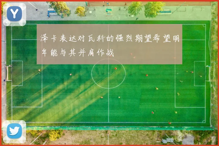 泽卡表达对瓦科的强烈期望希望明年能与其并肩作战