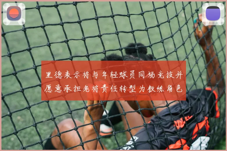 里德表示将与年轻球员同场竞技并愿意承担老将责任转型为教练角色