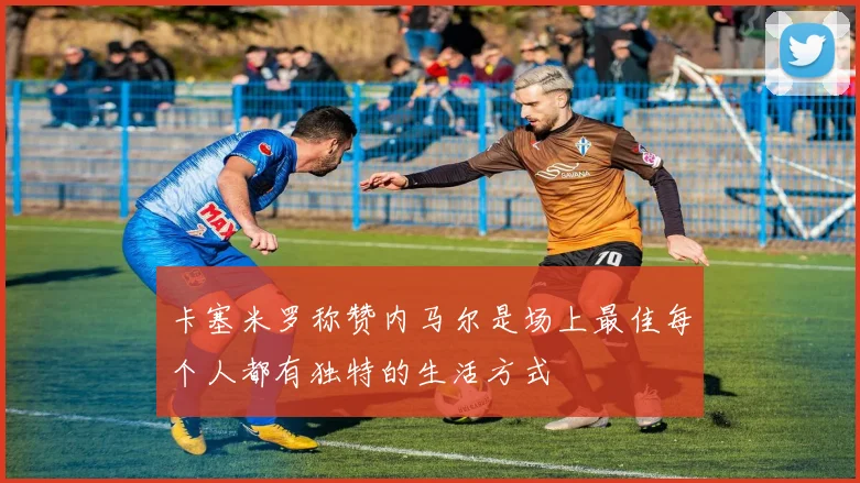 卡塞米罗称赞内马尔是场上最佳每个人都有独特的生活方式