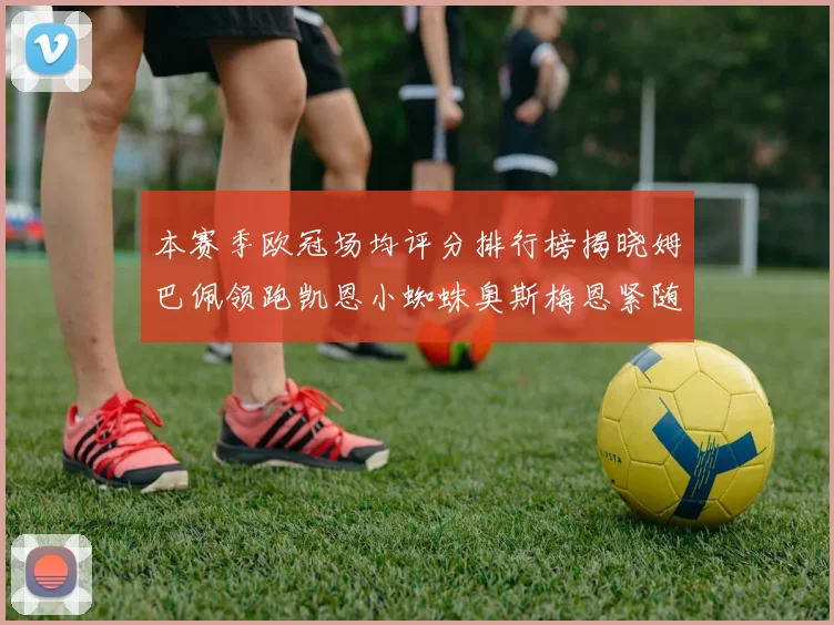 本赛季欧冠场均评分排行榜揭晓姆巴佩领跑凯恩小蜘蛛奥斯梅恩紧随其后