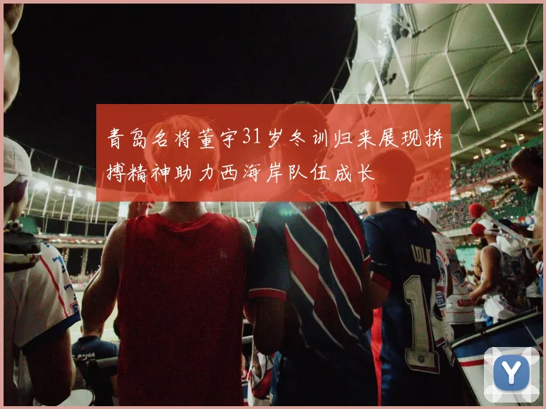 青岛名将董宇31岁冬训归来展现拼搏精神助力西海岸队伍成长