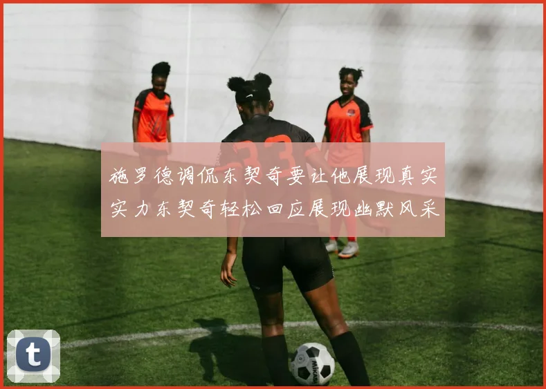 施罗德调侃东契奇要让他展现真实实力东契奇轻松回应展现幽默风采
