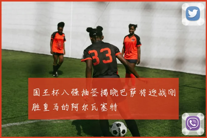 国王杯八强抽签揭晓巴萨将迎战刚胜皇马的阿尔瓦塞特