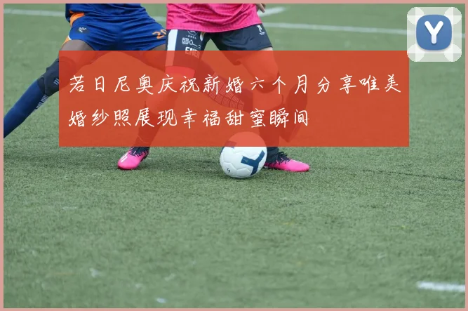 若日尼奥庆祝新婚六个月分享唯美婚纱照展现幸福甜蜜瞬间