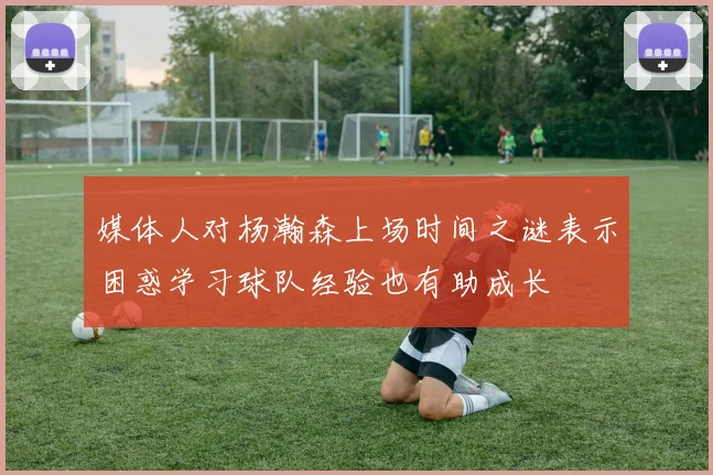 媒体人对杨瀚森上场时间之谜表示困惑学习球队经验也有助成长