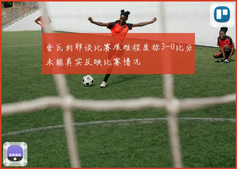 舍瓦利耶谈比赛艰难程度称3-0比分未能真实反映比赛情况