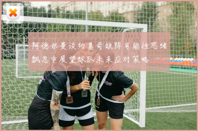 阿德尔曼谈约基奇缺阵可能性思绪飘忽中展望球队未来应对策略