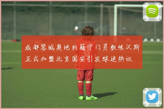 成都蓉城奥地利籍守门员教练汉斯正式加盟北京国安引发球迷热议
