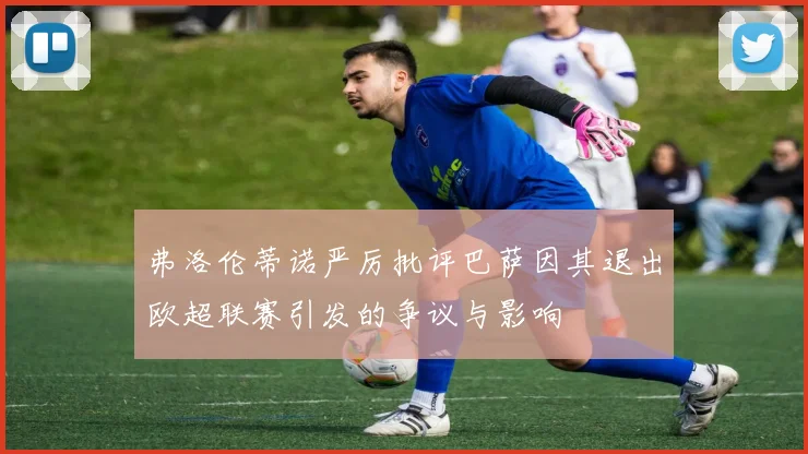 弗洛伦蒂诺严厉批评巴萨因其退出欧超联赛引发的争议与影响