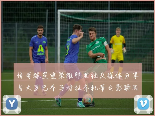 传奇球星重聚维耶里社交媒体分享与大罗巴乔马特拉齐托蒂合影瞬间