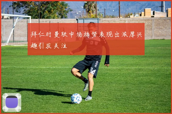 拜仁对曼联中场梅努表现出浓厚兴趣引发关注