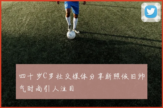 四十岁C罗社交媒体分享新照依旧帅气时尚引人注目