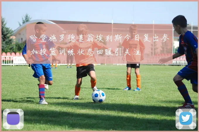 哈登施罗德基翁埃利斯今日复出参加投篮训练状态回暖引关注