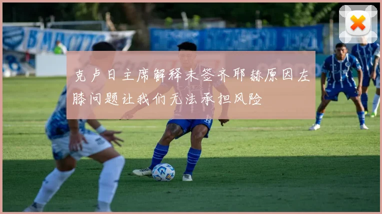 克卢日主席解释未签齐耶赫原因左膝问题让我们无法承担风险