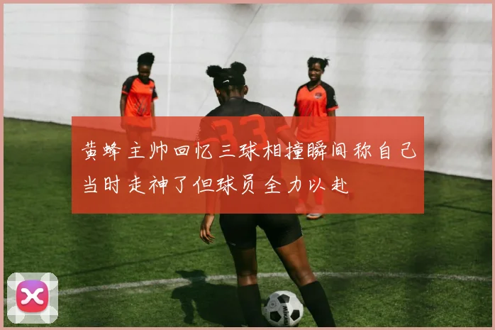 黄蜂主帅回忆三球相撞瞬间称自己当时走神了但球员全力以赴